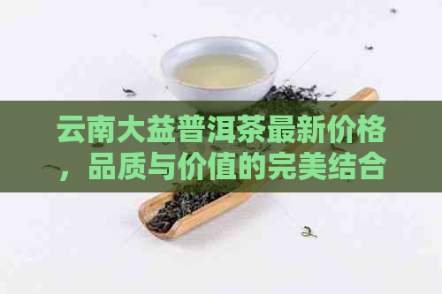 云南大益普洱茶最新价格，品质与价值的完美结合 - 在线查询