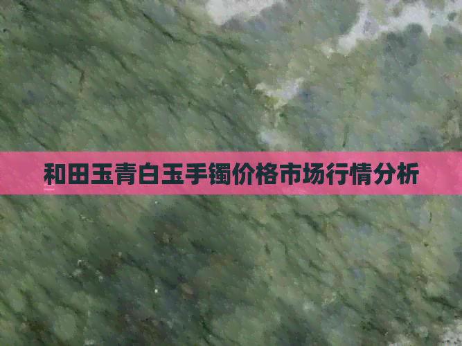 和田玉青白玉手镯价格市场行情分析