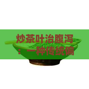 炒茶叶治腹泻：一种传统偏方的科学解析