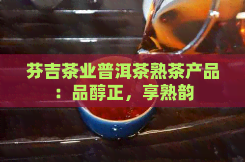 芬吉茶业普洱茶熟茶产品：品醇正，享熟韵