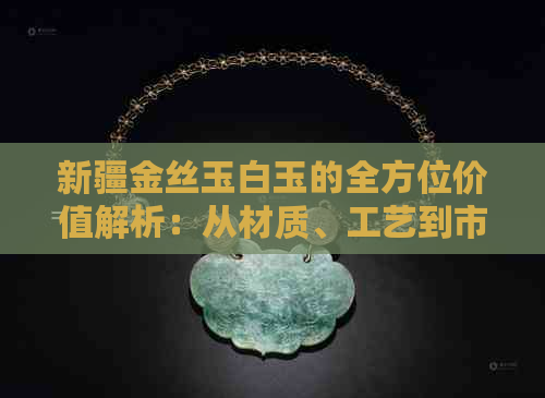 新疆金丝玉白玉的全方位价值解析：从材质、工艺到市场价格一应俱全