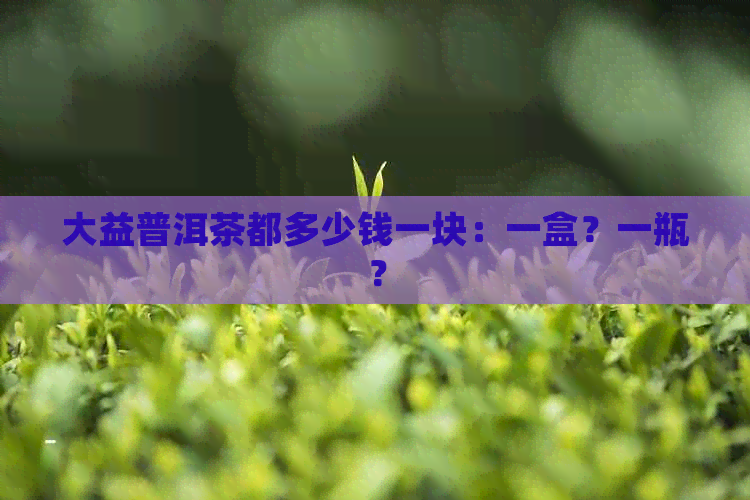 大益普洱茶都多少钱一块：一盒？一瓶？