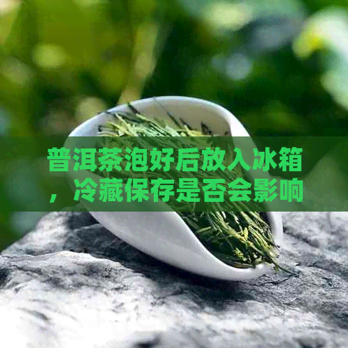 普洱茶泡好后放入冰箱，冷藏保存是否会影响茶叶的口感和品质？