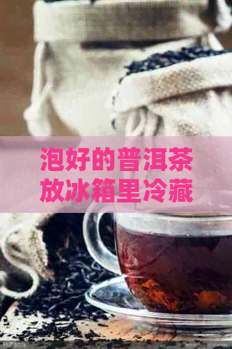 泡好的普洱茶放冰箱里冷藏后再喝：普洱茶冷藏后再喝的好处和注意事项