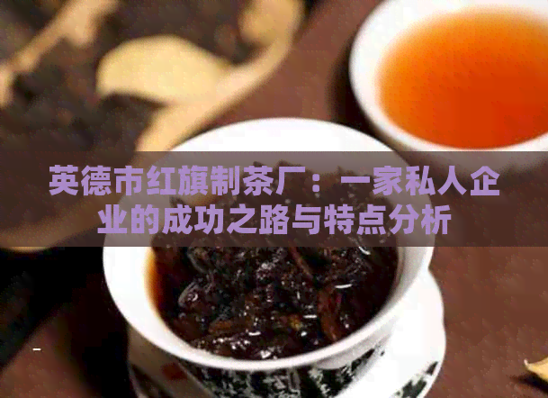 英德市红旗制茶厂：一家私人企业的成功之路与特点分析