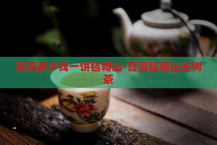 普洱多少钱一饼毡帽山-普洱毡帽山古树茶