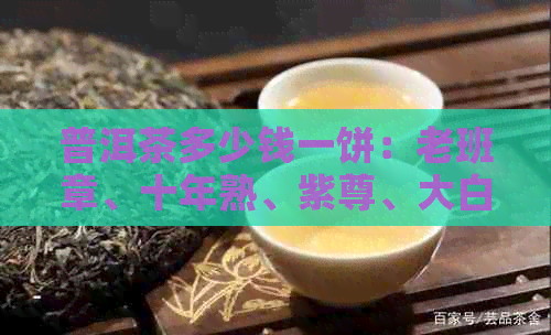 普洱茶多少钱一饼：老班章、十年熟、紫尊、大白菜等品种的价格解析