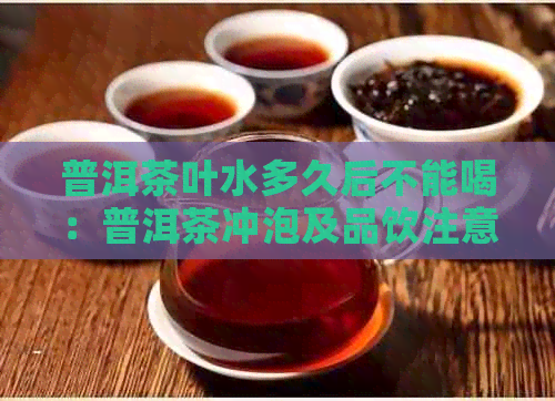 普洱茶叶水多久后不能喝：普洱茶冲泡及品饮注意事项