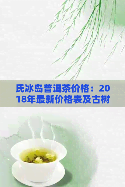 氏冰岛普洱茶价格：2018年最新价格表及古树茶信息