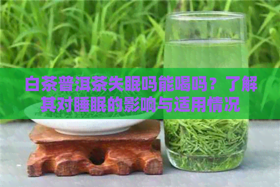 白茶普洱茶失眠吗能喝吗？了解其对睡眠的影响与适用情况