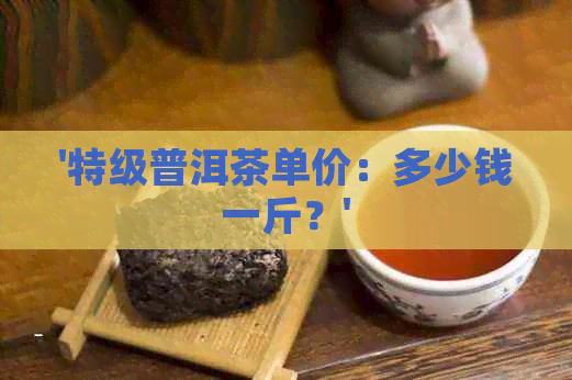 '特级普洱茶单价：多少钱一斤？'