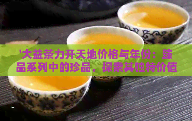 '大益茶力开天地价格与年份：臻品系列中的珍品，探索其独特价值'