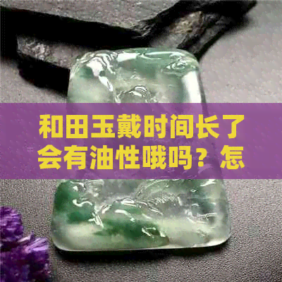 和田玉戴时间长了会有油性哦吗？怎么清洗？