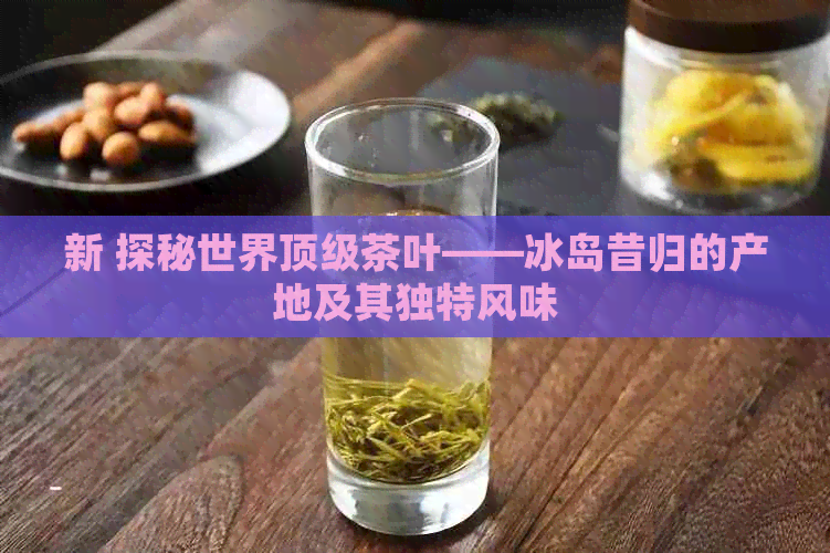 新 探秘世界顶级茶叶——冰岛昔归的产地及其独特风味