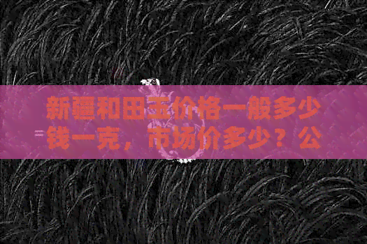 新疆和田玉价格一般多少钱一克，市场价多少？公斤价如何区别质量？