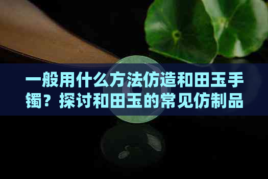 一般用什么方法仿造和田玉手镯？探讨和田玉的常见仿制品及选择标准