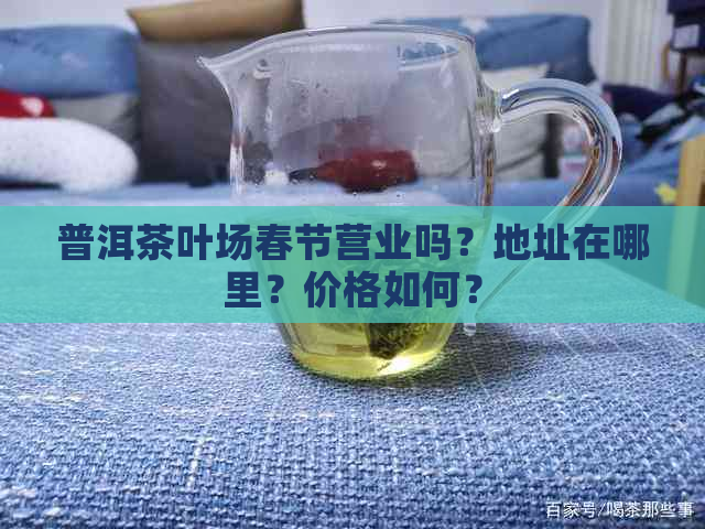 普洱茶叶场春节营业吗？地址在哪里？价格如何？