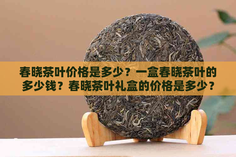 春晓茶叶价格是多少？一盒春晓茶叶的多少钱？春晓茶叶礼盒的价格是多少？