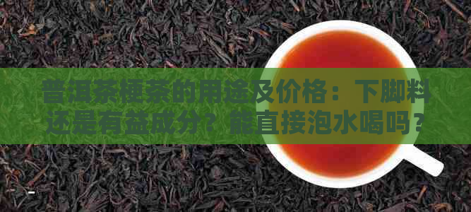 普洱茶梗茶的用途及价格：下脚料还是有益成分？能直接泡水喝吗？