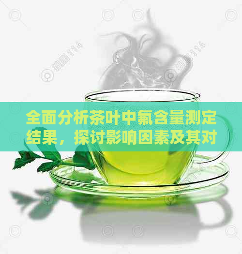 全面分析茶叶中氟含量测定结果，探讨影响因素及其对人体健的潜在风险