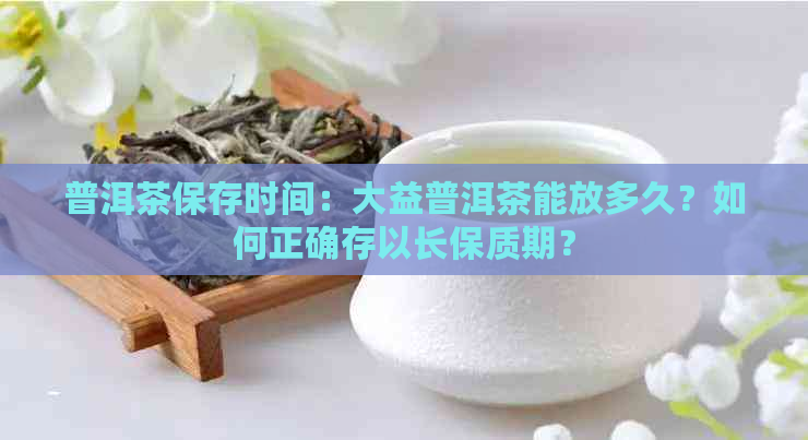 普洱茶保存时间：大益普洱茶能放多久？如何正确存以长保质期？