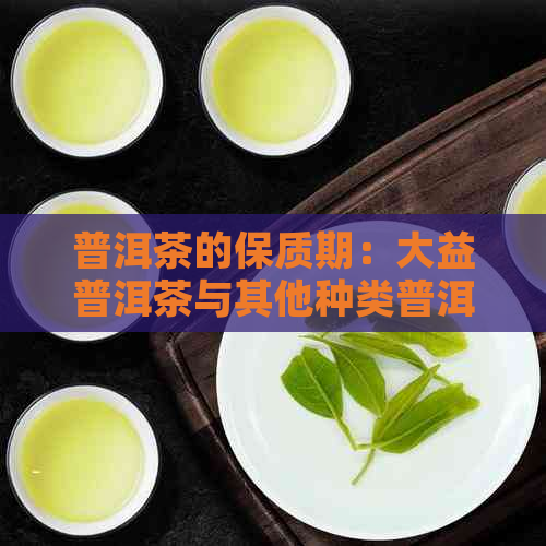 普洱茶的保质期：大益普洱茶与其他种类普洱茶的保质期对比及存建议