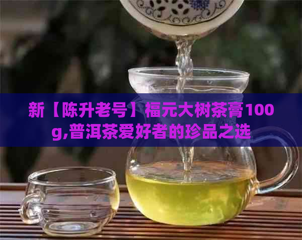 新【陈升老号】福元大树茶膏100g,普洱茶爱好者的珍品之选