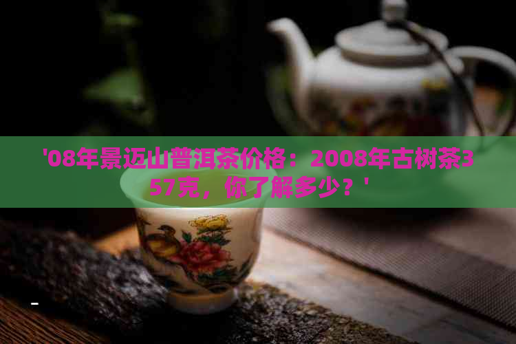 '08年景迈山普洱茶价格：2008年古树茶357克，你了解多少？'