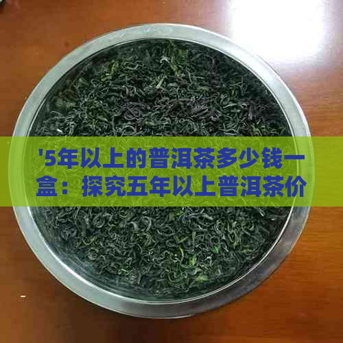 '5年以上的普洱茶多少钱一盒：探究五年以上普洱茶价格区间'