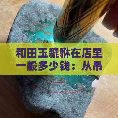 和田玉貔貅在店里一般多少钱：从吊坠到克价全解析