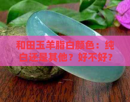 和田玉羊脂白颜色：纯白还是其他？好不好？