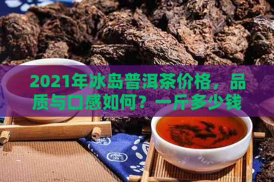 2021年冰岛普洱茶价格，品质与口感如何？一斤多少钱？