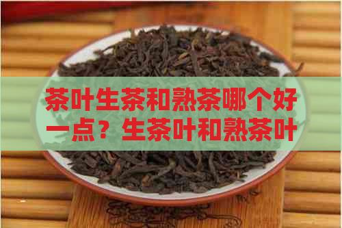 茶叶生茶和熟茶哪个好一点？生茶叶和熟茶叶有什么区别？