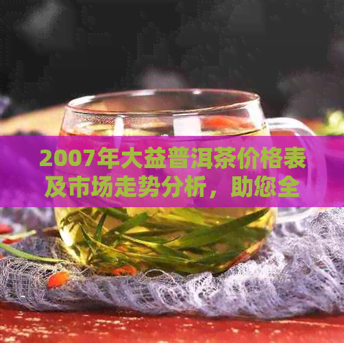 2007年大益普洱茶价格表及市场走势分析，助您全面了解当年茶叶价格信息