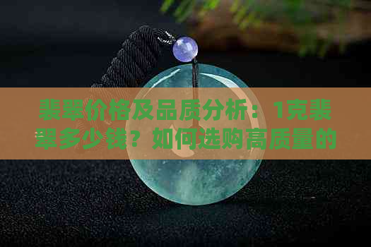 裴翠价格及品质分析：1克裴翠多少钱？如何选购高质量的裴翠饰品？