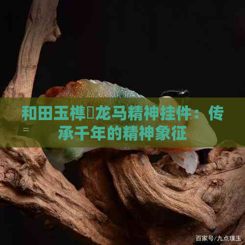 和田玉榫欓龙马精神挂件：传承千年的精神象征