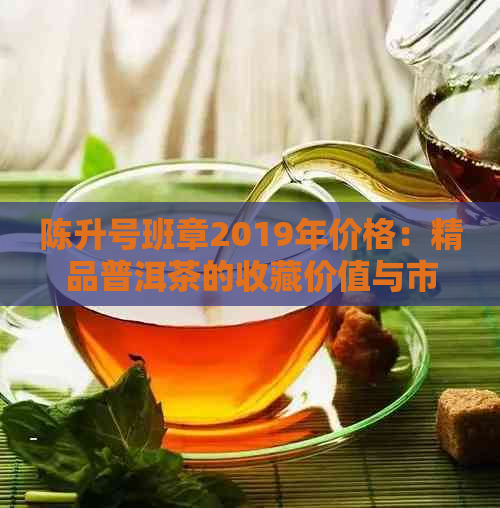 陈升号班章2019年价格：精品普洱茶的收藏价值与市场行情分析