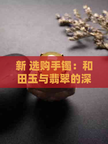 新 选购手镯：和田玉与翡翠的深度比较，哪个更适合你？