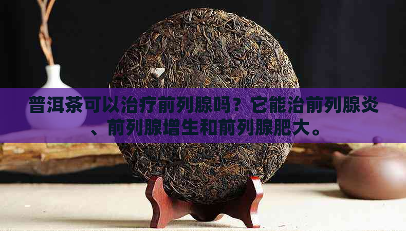 普洱茶可以治疗前列腺吗？它能治前列腺炎、前列腺增生和前列腺肥大。