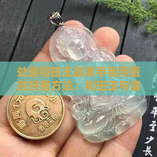 处理和田玉翡翠手链闲置的好看方法：和田玉与翡翠哪个更受欢迎？