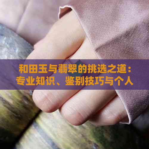 和田玉与翡翠的挑选之道：专业知识、鉴别技巧与个人品味的融合