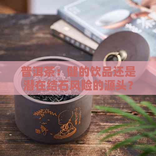 普洱茶：健的饮品还是潜在结石风险的源头？