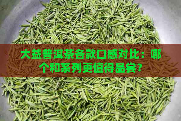 大益普洱茶各款口感对比：哪个和系列更值得品尝？