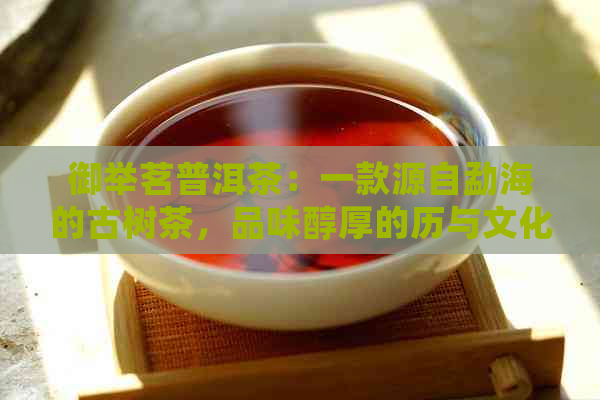 御举茗普洱茶：一款源自勐海的古树茶，品味醇厚的历与文化