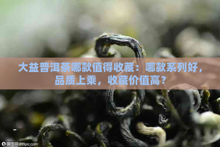 大益普洱茶哪款值得收藏：哪款系列好，品质上乘，收藏价值高？