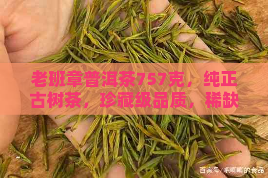 老班章普洱茶757克，纯正古树茶，珍藏级品质，稀缺稀有，高端收藏投资