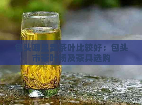 包头哪里卖茶叶比较好：包头市茶叶场及茶具选购