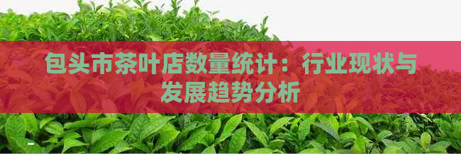 包头市茶叶店数量统计：行业现状与发展趋势分析