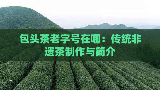 包头茶老字号在哪：传统非遗茶制作与简介