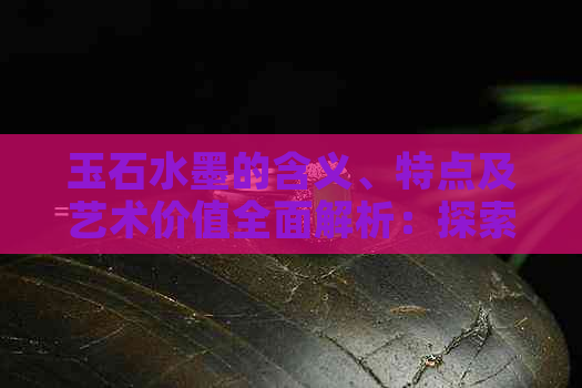 玉石水墨的含义、特点及艺术价值全面解析：探索传统文化中的瑰宝